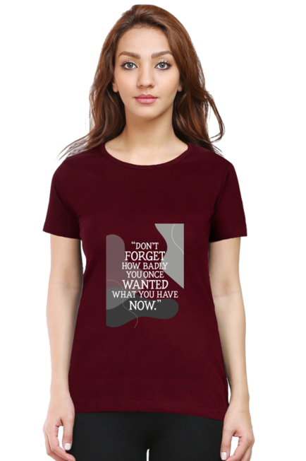 DON'T FORGET HOW BADLY YOU ONCE WANTED WHAT YOU HAVE NOW - WOMEN'S T SHIRT