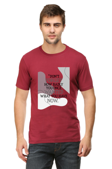 DON'T FORGET HOW BADLY YOU ONCE WANTED WHAT YOU HAVE NOW - MEN'S T SHIRT