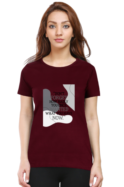 DON'T FORGET HOW BADLY YOU ONCE WANTED WHAT YOU HAVE NOW - WOMEN'S T SHIRT