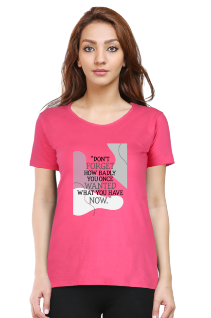 DON'T FORGET HOW BADLY YOU ONCE WANTED WHAT YOU HAVE NOW - WOMEN'S T SHIRT