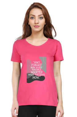 DON'T FORGET HOW BADLY YOU ONCE WANTED WHAT YOU HAVE NOW - WOMEN'S T SHIRT