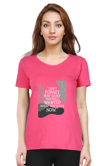 DON'T FORGET HOW BADLY YOU ONCE WANTED WHAT YOU HAVE NOW - WOMEN'S T SHIRT