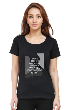 DON'T FORGET HOW BADLY YOU ONCE WANTED WHAT YOU HAVE NOW - WOMEN'S T SHIRT