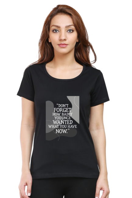 DON'T FORGET HOW BADLY YOU ONCE WANTED WHAT YOU HAVE NOW - WOMEN'S T SHIRT