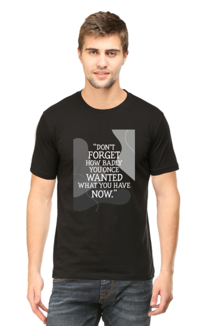 DON'T FORGET HOW BADLY YOU ONCE WANTED WHAT YOU HAVE NOW - MEN'S T SHIRT