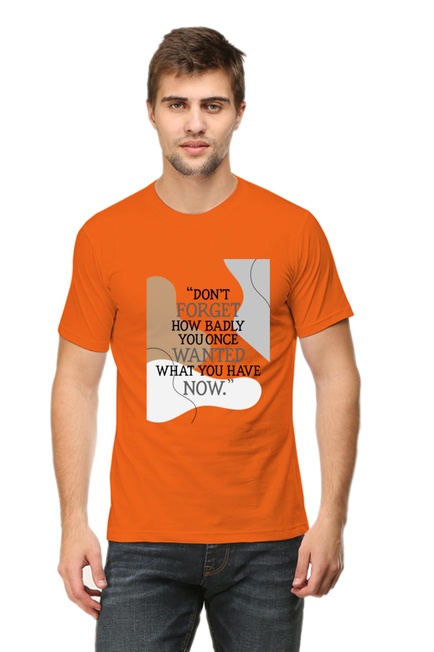 DON'T FORGET HOW BADLY YOU ONCE WANTED WHAT YOU HAVE NOW - MEN'S T SHIRT