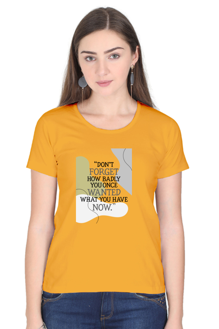 DON'T FORGET HOW BADLY YOU ONCE WANTED WHAT YOU HAVE NOW - WOMEN'S T SHIRT