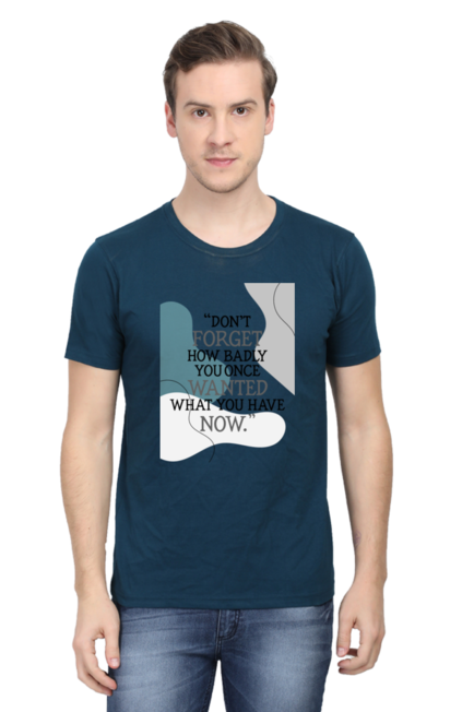 DON'T FORGET HOW BADLY YOU ONCE WANTED WHAT YOU HAVE NOW - MEN'S T SHIRT