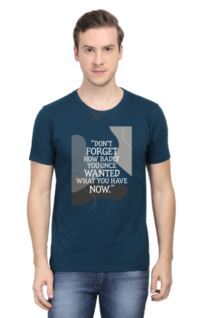 DON'T FORGET HOW BADLY YOU ONCE WANTED WHAT YOU HAVE NOW - MEN'S T SHIRT