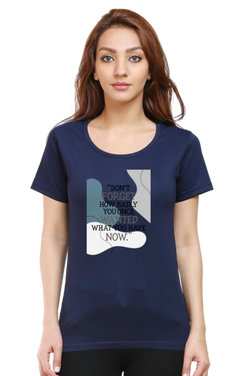 DON'T FORGET HOW BADLY YOU ONCE WANTED WHAT YOU HAVE NOW - WOMEN'S T SHIRT