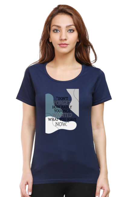 DON'T FORGET HOW BADLY YOU ONCE WANTED WHAT YOU HAVE NOW - WOMEN'S T SHIRT