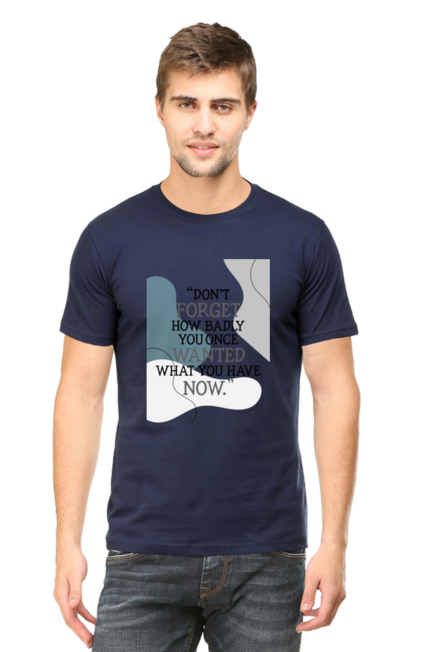 DON'T FORGET HOW BADLY YOU ONCE WANTED WHAT YOU HAVE NOW - MEN'S T SHIRT