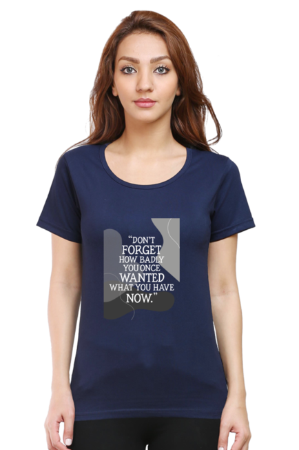 DON'T FORGET HOW BADLY YOU ONCE WANTED WHAT YOU HAVE NOW - WOMEN'S T SHIRT