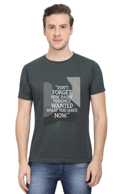 DON'T FORGET HOW BADLY YOU ONCE WANTED WHAT YOU HAVE NOW - MEN'S T SHIRT