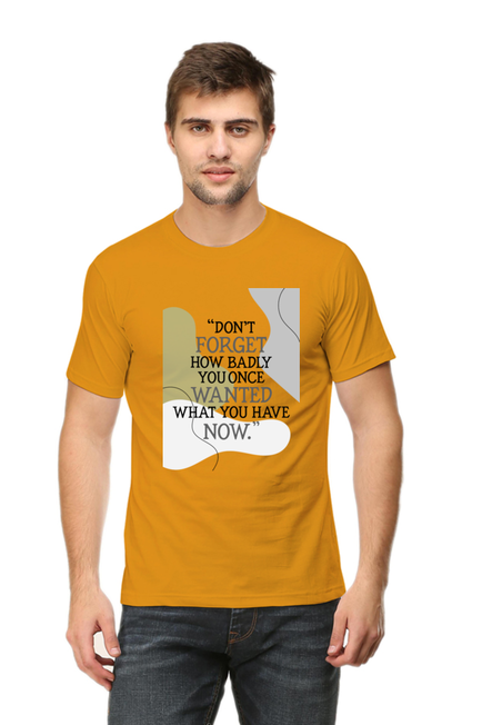 DON'T FORGET HOW BADLY YOU ONCE WANTED WHAT YOU HAVE NOW - MEN'S T SHIRT