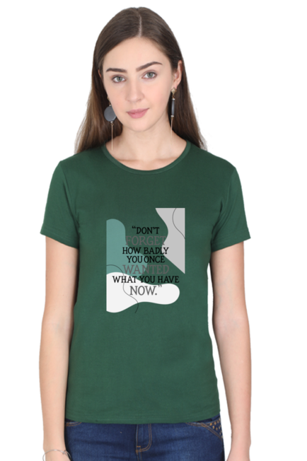 DON'T FORGET HOW BADLY YOU ONCE WANTED WHAT YOU HAVE NOW - WOMEN'S T SHIRT